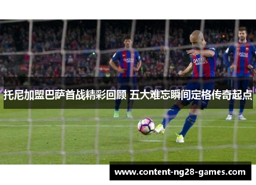 托尼加盟巴萨首战精彩回顾 五大难忘瞬间定格传奇起点