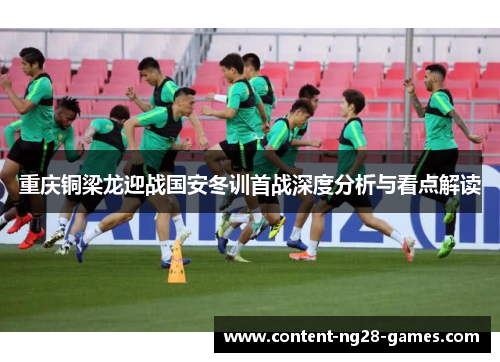 重庆铜梁龙迎战国安冬训首战深度分析与看点解读