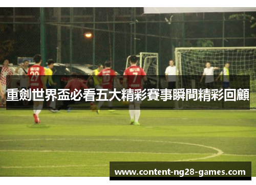 重劍世界盃必看五大精彩賽事瞬間精彩回顧
