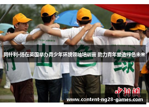 阿什利·扬在英国举办青少年环境领袖培训营 助力青年塑造绿色未来