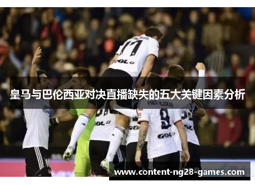 皇马与巴伦西亚对决直播缺失的五大关键因素分析