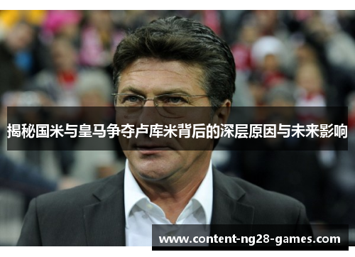 揭秘国米与皇马争夺卢库米背后的深层原因与未来影响